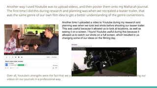 Another way I used Youtube was to upload videos, and then poster them onto my Maharah Journal.
The first time I did this during research and planning was when we recreated a teaser trailer, that
was the same genre of our own film idea to get a better understanding of the genre conventions.
Over all, Youtube’s strengths were the fact that we could watch our videos on full screen, as well as presenting our
videos on our journals in a professional way.
Another time I uploaded a video to Youtube during my research and
planning was when we took test shots before shooting our teaser trailer.
This was useful because it allowed us to look at locations, as well as
seeing it on a screen. I found Youtube useful during this because it
allowed us to watch our shots on a full screen, which resulted in us
changing some of our ideas on the filming day.
 