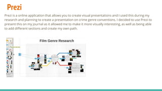 Prezi
Prezi is a online application that allows you to create visual presentations and I used this during my
research and planning to create a presentation on crime genre conventions. I decided to use Prezi to
present this on my journal as it allowed me to make it more visually interesting, as well as being able
to add different sections and create my own path.
 