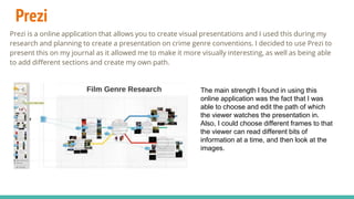 Prezi
Prezi is a online application that allows you to create visual presentations and I used this during my
research and planning to create a presentation on crime genre conventions. I decided to use Prezi to
present this on my journal as it allowed me to make it more visually interesting, as well as being able
to add different sections and create my own path.
The main strength I found in using this
online application was the fact that I was
able to choose and edit the path of which
the viewer watches the presentation in.
Also, I could choose different frames to that
the viewer can read different bits of
information at a time, and then look at the
images.
 