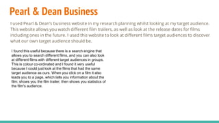 Pearl & Dean Business
I used Pearl & Dean’s business website in my research planning whilst looking at my target audience.
This website allows you watch different film trailers, as well as look at the release dates for films
including ones in the future. I used this website to look at different films target audiences to discover
what our own target audience should be.
I found this useful because there is a search engine that
allows you to search different films, and you can also look
at different films with different target audiences in groups.
This is colour co-ordinated and I found it very useful
because I could just look at the films that had the same
target audience as ours. When you click on a film it also
leads you to a page, which tells you information about the
film; shows you the film trailer; then shows you statistics of
the film's audience.
 