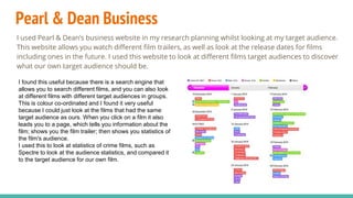 Pearl & Dean Business
I used Pearl & Dean’s business website in my research planning whilst looking at my target audience.
This website allows you watch different film trailers, as well as look at the release dates for films
including ones in the future. I used this website to look at different films target audiences to discover
what our own target audience should be.
I found this useful because there is a search engine that
allows you to search different films, and you can also look
at different films with different target audiences in groups.
This is colour co-ordinated and I found it very useful
because I could just look at the films that had the same
target audience as ours. When you click on a film it also
leads you to a page, which tells you information about the
film; shows you the film trailer; then shows you statistics of
the film's audience.
I used this to look at statistics of crime films, such as
Spectre to look at the audience statistics, and compared it
to the target audience for our own film.
 