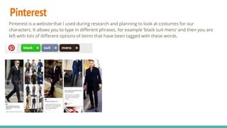 Pinterest
Pinterest is a website that I used during research and planning to look at costumes for our
characters. It allows you to type in different phrases, for example ‘black suit mens’ and then you are
left with lots of different options of items that have been tagged with these words.
 