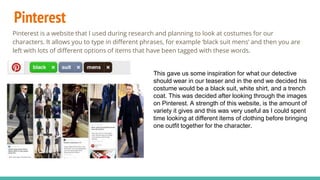 Pinterest
Pinterest is a website that I used during research and planning to look at costumes for our
characters. It allows you to type in different phrases, for example ‘black suit mens’ and then you are
left with lots of different options of items that have been tagged with these words.
This gave us some inspiration for what our detective
should wear in our teaser and in the end we decided his
costume would be a black suit, white shirt, and a trench
coat. This was decided after looking through the images
on Pinterest. A strength of this website, is the amount of
variety it gives and this was very useful as I could spent
time looking at different items of clothing before bringing
one outfit together for the character.
 
