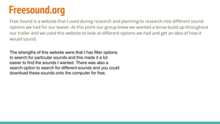 Freesound.org
Free Sound is a website that I used during research and planning to research into different sound
options we had for our teaser. At this point our group knew we wanted a tense build up throughout
our trailer and we used this website to look at different options we had and get an idea of how it
would sound.
The strengths of this website were that I has filter options
to search for particular sounds and this made it a lot
easier to find the sounds I wanted. There was also a
search option to search for different sounds and you could
download these sounds onto the computer for free.
 