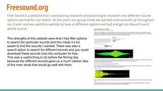 Freesound.org
Free Sound is a website that I used during research and planning to research into different sound
options we had for our teaser. At this point our group knew we wanted a tense build up throughout
our trailer and we used this website to look at different options we had and get an idea of how it
would sound.
The strengths of this website were that I has filter options
to search for particular sounds and this made it a lot
easier to find the sounds I wanted. There was also a
search option to search for different sounds and you could
download these sounds onto the computer for free.
This was a useful thing to do before the filming day
because the different sounds gave us a much clearer idea
of the main shots that would go well with them.
 