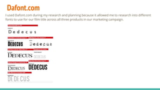 Dafont.com
I used Dafont.com during my research and planning because it allowed me to research into different
fonts to use for our film title across all three products in our marketing campaign.
 