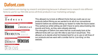 Dafont.com
I used Dafont.com during my research and planning because it allowed me to research into different
fonts to use for our film title across all three products in our marketing campaign.
This allowed my to look at different fonts that we could use on our
products before filming as we wanted to do all of our conventional
research before we started editing our teaser to make the future easier.
This worked as whilst editing we didn’t have to worry about looking into
sounds and fonts, as they were already planned.
The strengths of Dafont.com were that we could easily look at the
different fonts with our own film title to see how it woudl look. This
allowed us to decide what font looked best for us to use on all three of
our products and we went with a similar font to ‘Lion King’ on this
website.
 
