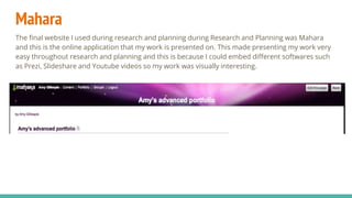 Mahara
The final website I used during research and planning during Research and Planning was Mahara
and this is the online application that my work is presented on. This made presenting my work very
easy throughout research and planning and this is because I could embed different softwares such
as Prezi, Slideshare and Youtube videos so my work was visually interesting.
 