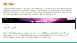 Maharah
The final website I used during research and planning during Research and Planning was Maharah
and this is the online application that my work is presented on. This made presenting my work very
easy throughout research and planning and this is because I could embed different softwares such
as Prezi, Slideshare and Youtube videos so my work was visually interesting.
The strengths of this website was the fact that I could embed work that was done on different
applications, as well as the fact that I could insert images to visualise my writing and this was
specifically useful when doing the textual analysis on a teaser trailer.
 