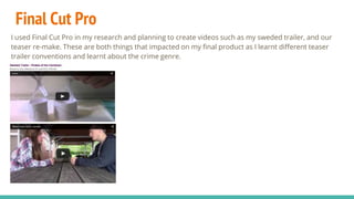 Final Cut Pro
I used Final Cut Pro in my research and planning to create videos such as my sweded trailer, and our
teaser re-make. These are both things that impacted on my final product as I learnt different teaser
trailer conventions and learnt about the crime genre.
 