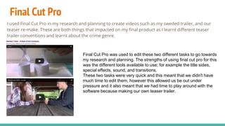 Final Cut Pro
I used Final Cut Pro in my research and planning to create videos such as my sweded trailer, and our
teaser re-make. These are both things that impacted on my final product as I learnt different teaser
trailer conventions and learnt about the crime genre.
Final Cut Pro was used to edit these two different tasks to go towards
my research and planning. The strengths of using final cut pro for this
was the different tools available to use; for example the title sides,
special effects, sound, and transitions.
These two tasks were very quick and this meant that we didn't have
much time to edit them, however this allowed us be out under
pressure and it also meant that we had time to play around with the
software because making our own teaser trailer.
 