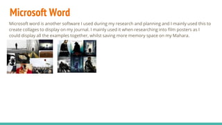 Microsoft Word
Microsoft word is another software I used during my research and planning and I mainly used this to
create collages to display on my journal. I mainly used it when researching into film posters as I
could display all the examples together, whilst saving more memory space on my Mahara.
 