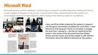 Microsoft Word
Microsoft word is another software I used during my research and planning and I mainly used this to
create collages to display on my journal. I mainly used it when researching into film posters as I
could display all the examples together, whilst saving more memory space on my Mahara.
I also use Word whilst analysing film posters to research
into the genre conventions of posters for crime films. I used
Word to do this because I found it a lot easier to display
the work how I wanted to. I did this by inserting the film
poster in the centre of the document and then added
arrows and text boxes around the outside to add relevant
information about the different elements on the posters.
 