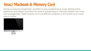 Imac/ Macbook & Memory Card
During my research and planning I used both an Imac and Macbook to access all these online
applications and software to present my research and planning on. Particular software that I used,
such as Google Docs, made it easy for me to use different computers to do my work on as I could
access it online.
 