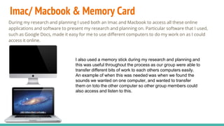 Imac/ Macbook & Memory Card
During my research and planning I used both an Imac and Macbook to access all these online
applications and software to present my research and planning on. Particular software that I used,
such as Google Docs, made it easy for me to use different computers to do my work on as I could
access it online.
I also used a memory stick during my research and planning and
this was useful throughout the process as our group were able to
transfer different bits of work to each others computers easily.
An example of when this was needed was when we found the
sounds we wanted on one computer, and wanted to transfer
them on toto the other computer so other group members could
also access and listen to this.
 