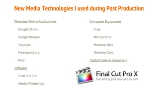 New Media Technologies I used during Post Production
Websites/Online Applications
Google Slides
Google Images
Youtube
Freesound.org
Prezi
Software
Final Cut Pro
Adobe Photoshop
Computer Equipment
Imac
Microphone
Memory Stick
Memory Card
Digital Camera Equipment
DSLR Camera
 