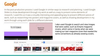 Google
In the post production process I used Google in similar ways to research and planning. I used Google
Slides to show development through my work as well as a way to present some elements of
research. I used this as it was a visually interesting and appealing way to present different pieces of
work, such as researching into posters and magazine covers, as well as showing development in my
work through using each slide for a different element.
I also used Google to search and view images
that were useful, such as Empire magazine
covers, which came in handy when we were
making our own magazine cover that needed the
same conventions as already existing covers.
 