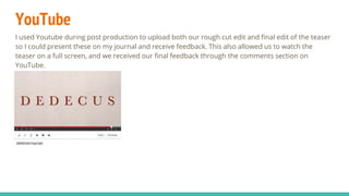 YouTube
I used Youtube during post production to upload both our rough cut edit and final edit of the teaser
so I could present these on my journal and receive feedback. This also allowed us to watch the
teaser on a full screen, and we received our final feedback through the comments section on
YouTube.
 