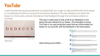 YouTube
I used Youtube during post production to upload both our rough cut edit and final edit of the teaser
so I could present these on my journal and receive feedback. This also allowed us to watch the
teaser on a full screen, and we received our final feedback through the comments section on
YouTube.
This was a useful way to look at all of our feedback in one
place that was relevant to our teaser. The strengths of using
YouTube in our post production were that we could embed our
teaser on our journals, with the feedback in the same place.
clock ticking sound effect
 