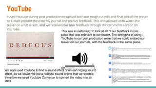 YouTube
I used Youtube during post production to upload both our rough cut edit and final edit of the teaser
so I could present these on my journal and receive feedback. This also allowed us to watch the
teaser on a full screen, and we received our final feedback through the comments section on
YouTube.
This was a useful way to look at all of our feedback in one
place that was relevant to our teaser. The strengths of using
YouTube in our post production were that we could embed our
teaser on our journals, with the feedback in the same place.
clock ticking sound effect
We also used Youtube to find a sound effect of an ear ringing sound
effect, as we could not find a realistic sound online that we wanted,
therefore we used Youtube Converter to convert the video into an
MP3.
 