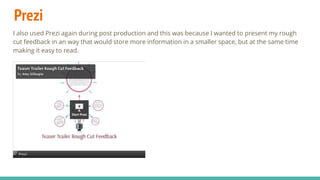 Prezi
I also used Prezi again during post production and this was because I wanted to present my rough
cut feedback in an way that would store more information in a smaller space, but at the same time
making it easy to read.
 