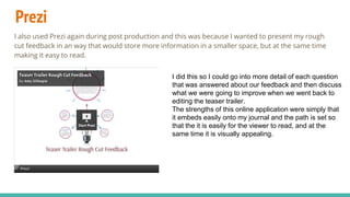 Prezi
I also used Prezi again during post production and this was because I wanted to present my rough
cut feedback in an way that would store more information in a smaller space, but at the same time
making it easy to read.
I did this so I could go into more detail of each question
that was answered about our feedback and then discuss
what we were going to improve when we went back to
editing the teaser trailer.
The strengths of this online application were simply that
it embeds easily onto my journal and the path is set so
that the it is easily for the viewer to read, and at the
same time it is visually appealing.
 