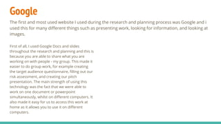 Google
The first and most used website I used during the research and planning process was Google and i
used this for many different things such as presenting work, looking for information, and looking at
images.
First of all, I used Google Docs and slides
throughout the research and planning and this is
because you are able to share what you are
working on with people - my group. This made it
easier to do group work, for example creating
the target audience questionnaire, filling out our
risk assessment, and creating our pitch
presentation. The main strength of using this
technology was the fact that we were able to
work on one document or powerpoint
simultaneously, whilst on different computers. It
also made it easy for us to access this work at
home as it allows you to use it on different
computers.
 