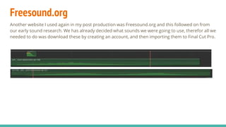 Freesound.org
Another website I used again in my post production was Freesound.org and this followed on from
our early sound research. We has already decided what sounds we were going to use, therefor all we
needed to do was download these by creating an account, and then importing them to Final Cut Pro.
 