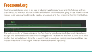 Freesound.org
Another website I used again in my post production was Freesound.org and this followed on from
our early sound research. We has already decided what sounds we were going to use, therefor all we
needed to do was download these by creating an account, and then importing them to Final Cut Pro.
The main strengths of this website were the fact that the sound downloaded very quickly and went
straight into downloads where this could be dragged onto Final Cut Pro and then put into place. Also
the fact that we had already done the research into the sounds we wanted meant we could just type
in the names in the search engine and then download them straight away.
 