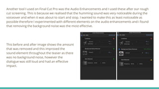 Another tool I used on Final Cut Pro was the Audio Enhancements and I used these after our rough
cut screening. This is because we realised that the humming sound was very noticeable during the
voiceover and when it was about to start and stop. I wanted to make this as least noticeable as
possible therefore I experimented with different elements on the audio enhancements and i found
that removing the background noise was the most effective.
This before and after image shows the amount
that was removed and this improved the
sound element throughout the teaser as there
was no background noise, however the
dialogue was still loud and had an effective
impact.
 