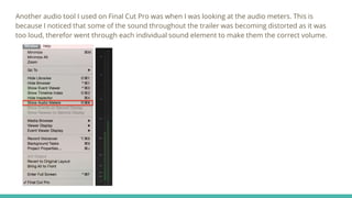 Another audio tool I used on Final Cut Pro was when I was looking at the audio meters. This is
because I noticed that some of the sound throughout the trailer was becoming distorted as it was
too loud, therefor went through each individual sound element to make them the correct volume.
 