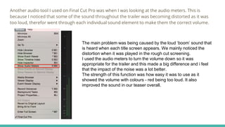Another audio tool I used on Final Cut Pro was when I was looking at the audio meters. This is
because I noticed that some of the sound throughout the trailer was becoming distorted as it was
too loud, therefor went through each individual sound element to make them the correct volume.
The main problem was being caused by the loud ‘boom’ sound that
is heard when each title screen appears. We mainly noticed the
distortion when it was played in the rough cut screening.
I used the audio meters to turn the volume down so it was
appropriate for the trailer and this made a big difference and i feel
that the impact of the noise was a lot better.
The strength of this function was how easy it was to use as it
showed the volume with colours - red being too loud. It also
improved the sound in our teaser overall.
 
