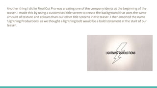 Another thing I did in Final Cut Pro was creating one of the company idents at the beginning of the
teaser. I made this by using a customised title screen to create the background that uses the same
amount of texture and colours than our other title screens in the teaser. I then inserted the name
‘Lightning Productions’ as we thought a lightning bolt would be a bold statement at the start of our
teaser.
 
