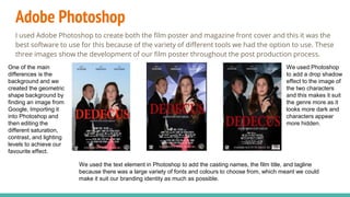 Adobe Photoshop
I used Adobe Photoshop to create both the film poster and magazine front cover and this it was the
best software to use for this because of the variety of different tools we had the option to use. These
three images show the development of our film poster throughout the post production process.
One of the main
differences is the
background and we
created the geometric
shape background by
finding an image from
Google, Importing it
into Photoshop and
then editing the
different saturation,
contrast, and lighting
levels to achieve our
favourite effect.
We used Photoshop
to add a drop shadow
effect to the image of
the two characters
and this makes it suit
the genre more as it
looks more dark and
characters appear
more hidden.
We used the text element in Photoshop to add the casting names, the film title, and tagline
because there was a large variety of fonts and colours to choose from, which meant we could
make it suit our branding identity as much as possible.
 