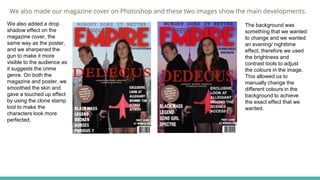 We also made our magazine cover on Photoshop and these two images show the main developments.
We also added a drop
shadow effect on the
magazine cover, the
same way as the poster,
and we sharpened the
gun to make it more
visible to the audience as
it suggests the crime
genre. On both the
magazine and poster, we
smoothed the skin and
gave a touched up effect
by using the clone stamp
tool to make the
characters look more
perfected.
The background was
something that we wanted
to change and we wanted
an evening/ nighttime
effect, therefore we used
the brightness and
contrast tools to adjust
the colours in the image.
This allowed us to
manually change the
different colours in the
background to achieve
the exact effect that we
wanted.
 