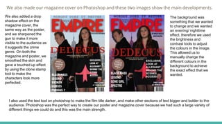 We also made our magazine cover on Photoshop and these two images show the main developments.
We also added a drop
shadow effect on the
magazine cover, the
same way as the poster,
and we sharpened the
gun to make it more
visible to the audience as
it suggests the crime
genre. On both the
magazine and poster, we
smoothed the skin and
gave a touched up effect
by using the clone stamp
tool to make the
characters look more
perfected.
The background was
something that we wanted
to change and we wanted
an evening/ nighttime
effect, therefore we used
the brightness and
contrast tools to adjust
the colours in the image.
This allowed us to
manually change the
different colours in the
background to achieve
the exact effect that we
wanted.
I also used the text tool on photoshop to make the film title darker, and make other sections of text bigger and bolder to the
audience. Photoshop was the perfect way to create our poster and magazine cover because we had such a large variety of
different things we could do and this was the main strength.
 