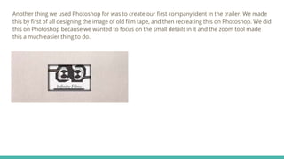 Another thing we used Photoshop for was to create our first company ident in the trailer. We made
this by first of all designing the image of old film tape, and then recreating this on Photoshop. We did
this on Photoshop because we wanted to focus on the small details in it and the zoom tool made
this a much easier thing to do.
 