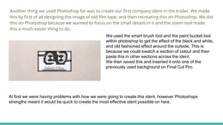 Another thing we used Photoshop for was to create our first company ident in the trailer. We made
this by first of all designing the image of old film tape, and then recreating this on Photoshop. We did
this on Photoshop because we wanted to focus on the small details in it and the zoom tool made
this a much easier thing to do.
We used the smart brush tool and the paint bucket tool
within photoshop to get the effect of the black and white,
and old fashioned effect around the outside. This is
because we could swatch a section of colour and then
paste this in other sections across the ident.
We then saved this and inserted it onto one of the
previously used background on Final Cut Pro.
At first we were having problems with how we were going to create this ident, however Photoshops
strengths meant it would be quick to create the most effective ident possible on here.
 