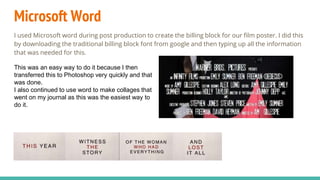 Microsoft Word
I used Microsoft word during post production to create the billing block for our film poster. I did this
by downloading the traditional billing block font from google and then typing up all the information
that was needed for this.
This was an easy way to do it because I then
transferred this to Photoshop very quickly and that
was done.
I also continued to use word to make collages that
went on my journal as this was the easiest way to
do it.
 