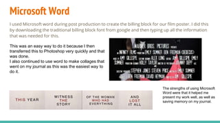 Microsoft Word
I used Microsoft word during post production to create the billing block for our film poster. I did this
by downloading the traditional billing block font from google and then typing up all the information
that was needed for this.
This was an easy way to do it because I then
transferred this to Photoshop very quickly and that
was done.
I also continued to use word to make collages that
went on my journal as this was the easiest way to
do it.
The strengths of using Microsoft
Word were that it helped me
present my work well, as well as
saving memory on my journal.
 