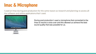 Imac & Microphone
I used an Imac during post production for the same reason as research and planning; to access all
the software and online applications that I used.
During post production I used a microphone that connected to the
Imac to record a voice over and this allowed us achieve the best
sound quality that was possible for us.
 