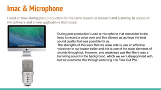 Imac & Microphone
I used an Imac during post production for the same reason as research and planning; to access all
the software and online applications that I used.
During post production I used a microphone that connected to the
Imac to record a voice over and this allowed us achieve the best
sound quality that was possible for us.
The strengths of this were that we were able to use an effective
voiceover in our teaser trailer and this is one of the main elements of
sounds throughout. However, one weakness was that there was a
humming sound in the background, which we were disappointed with,
but we overcame this through removing it in Final Cut Pro.
 
