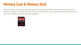 Memory Card & Memory Stick
We used both a memory card and memory stick in post production and the memory card was for
when we needed to transfer all of our shots from the DSLR to a mac and import these into Final Cut
Pro. This enabled us to edit our teaser together.
 