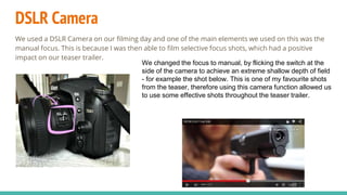 DSLR Camera
We used a DSLR Camera on our filming day and one of the main elements we used on this was the
manual focus. This is because I was then able to film selective focus shots, which had a positive
impact on our teaser trailer.
We changed the focus to manual, by flicking the switch at the
side of the camera to achieve an extreme shallow depth of field
- for example the shot below. This is one of my favourite shots
from the teaser, therefore using this camera function allowed us
to use some effective shots throughout the teaser trailer.
 