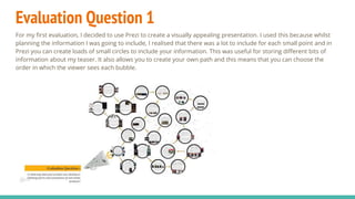 Evaluation Question 1
For my first evaluation, I decided to use Prezi to create a visually appealing presentation. I used this because whilst
planning the information I was going to include, I realised that there was a lot to include for each small point and in
Prezi you can create loads of small circles to include your information. This was useful for storing different bits of
information about my teaser. It also allows you to create your own path and this means that you can choose the
order in which the viewer sees each bubble.
 