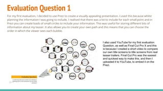 Evaluation Question 1
For my first evaluation, I decided to use Prezi to create a visually appealing presentation. I used this because whilst
planning the information I was going to include, I realised that there was a lot to include for each small point and in
Prezi you can create loads of small circles to include your information. This was useful for storing different bits of
information about my teaser. It also allows you to create your own path and this means that you can choose the
order in which the viewer sees each bubble.
I also used YouTube for my first evaluation
Question, as well as Final Cut Pro X and this
is because I created a short video to compare
our own title screens to title screens from real
teaser trailers. Final Cut Pro was the easiest
and quickest way to make this, and then I
uploaded it to YouTube, to embed it on the
Prezi.
 
