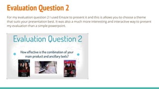 Evaluation Question 2
For my evaluation question 2 I used Emaze to present it and this is allows you to choose a theme
that suits your presentation best. It was also a much more interesting and interactive way to present
my evaluation than a simple powerpoint.
 