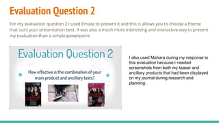 Evaluation Question 2
For my evaluation question 2 I used Emaze to present it and this is allows you to choose a theme
that suits your presentation best. It was also a much more interesting and interactive way to present
my evaluation than a simple powerpoint.
I also used Mahara during my response to
this evaluation because I needed
screenshots from both my teaser and
ancillary products that had been displayed
on my journal during research and
planning.
 