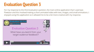 Evaluation Question 3
For my response to the third evaluation question, the main online application that I used was
Powtoon and this involved making a short animated video with text, images, and small animations. I
enjoyed using this application as it allowed me to be a bit more creative with my response.
 