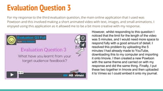 Evaluation Question 3
For my response to the third evaluation question, the main online application that I used was
Powtoon and this involved making a short animated video with text, images, and small animations. I
enjoyed using this application as it allowed me to be a bit more creative with my response.
However, whilst responding to this question I
noticed that the limit for the length of the video
was 5 minutes, and I would need more space to
respond fully with a good amount of detail. I
resolved this problem by uploading the 5
minutes I had already made to YouTube,
downloading this to my computer and importing
it onto Imovie. I then created a new Powtoon
with the same theme and carried on with my
response and did the same thing. Finally, I put
these two together in Imovie and then uploaded
it to Vimeo so I could embed it onto my journal.
 
